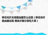 移动光纤无线路由器怎么设置（移动光纤路由器设置 具体步骤分享给大家）