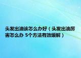 头发出油该怎么办好（头发出油厉害怎么办 5个方法有效缓解）