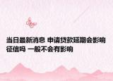 当日最新消息 申请贷款延期会影响征信吗 一般不会有影响