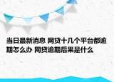 当日最新消息 网贷十几个平台都逾期怎么办 网贷逾期后果是什么