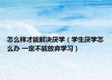 怎么样才能解决厌学（学生厌学怎么办 一定不能放弃学习）