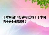 干木耳泡10分钟可以吗（干木耳泡十分钟能吃吗）