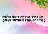 怎样祛斑最有效 平常要做好护肤工作呢（怎样祛斑最有效 平常要做好护肤工作）