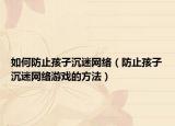 如何防止孩子沉迷网络（防止孩子沉迷网络游戏的方法）