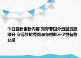 今日最新更新内容 刘亦菲国外造型真放得开 穿薄纱裙秀圆润身材胖不少更有熟女感