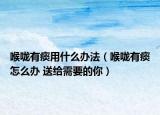 喉咙有痰用什么办法（喉咙有痰怎么办 送给需要的你）