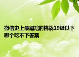 微信史上最尴尬的挑战19级以下哪个吃不下答案