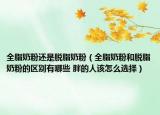 全脂奶粉还是脱脂奶粉（全脂奶粉和脱脂奶粉的区别有哪些 胖的人该怎么选择）