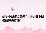 孩子不自律怎么办?（孩子老不自律的解决方法）