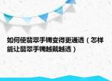 如何使翡翠手镯变得更通透（怎样能让翡翠手镯越戴越透）