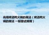 商用啤酒鸭火锅的做法（啤酒鸭火锅的做法 一起尝试做做）