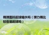 棉弹面料起球缩水吗（弹力棉比较容易起球吗）