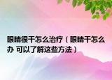 眼睛很干怎么治疗（眼睛干怎么办 可以了解这些方法）