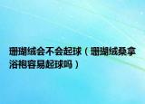 珊瑚绒会不会起球（珊瑚绒桑拿浴袍容易起球吗）