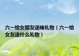 六一给女朋友送啥礼物（六一给女友送什么礼物）
