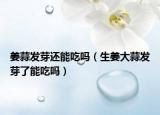 姜蒜发芽还能吃吗（生姜大蒜发芽了能吃吗）