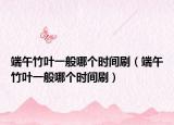 端午竹叶一般哪个时间刷（端午竹叶一般哪个时间刷）