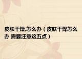 皮肤干燥,怎么办（皮肤干燥怎么办 需要注意这五点）