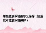 烤鳗鱼放冰箱该怎么保存（鳗鱼能不能放冰箱保鲜）