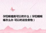 孕妇喉咙疼可以吃什么（孕妇咽喉痛怎么办 可以吃这些食物）