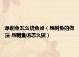 昂刺鱼怎么烧鱼汤（昂刺鱼的做法 昂刺鱼汤怎么做）