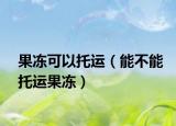 果冻可以托运（能不能托运果冻）