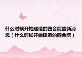 什么时候开始建造的四合院最新消息（什么时候开始建造的四合院）