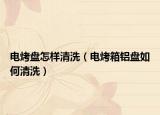 电烤盘怎样清洗（电烤箱铝盘如何清洗）