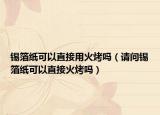 锡箔纸可以直接用火烤吗（请问锡箔纸可以直接火烤吗）