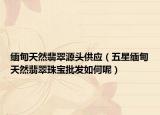 缅甸天然翡翠源头供应（五星缅甸天然翡翠珠宝批发如何呢）