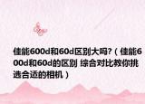 佳能600d和60d区别大吗?（佳能600d和60d的区别 综合对比教你挑选合适的相机）