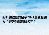 好听的微信群名字2021最新版的女（好听的微信群名字）