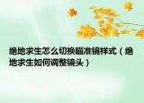 绝地求生怎么切换瞄准镜样式（绝地求生如何调整镜头）