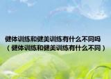 健体训练和健美训练有什么不同吗（健体训练和健美训练有什么不同）
