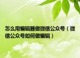 怎么用编辑器做微信公众号（微信公众号如何做编辑）