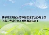 孩子高三考试心态不好焦虑怎么办呢（孩子高三考试心态不好焦虑怎么办）