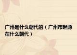 广州是什么朝代的（广州市起源在什么朝代）