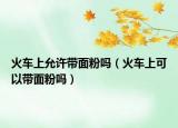 火车上允许带面粉吗（火车上可以带面粉吗）