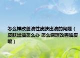 怎么样改善油性皮肤出油的问题（皮肤出油怎么办 怎么调理改善油皮呢）