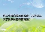初三小孩恋爱怎么教育（儿子初三谈恋爱家长的教育方法）