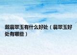 戴翡翠玉有什么好处（翡翠玉好处有哪些）