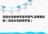 适合女生的快手名字霸气,没有用过的（适合女生的快手名）