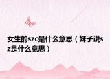 女生的szc是什么意思（妹子说sz是什么意思）