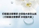 打疫苗注意事项 分享给大家怎么说（打疫苗注意事项 分享给大家）