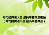 寿司的做法大全 最简单的做法视频（寿司的做法大全 最简单的做法）