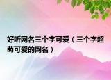 好听网名三个字可爱（三个字超萌可爱的网名）