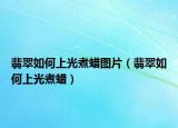 翡翠如何上光煮蜡图片（翡翠如何上光煮蜡）