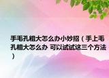 手毛孔粗大怎么办小妙招（手上毛孔粗大怎么办 可以试试这三个方法）