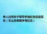 老人过世孙子辈带孝加红色还是蓝色（怎么孙辈戴孝有红色）