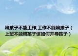 陪孩子不能工作,工作不能陪孩子（上班不能陪孩子该如何开导孩子）